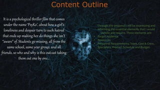 Content Outline
It is a psychological thriller film that comes
under the name ‘PsyKo’, about how a girl’s
loneliness and despair turn to such hatred
that ends up making her do things she isn’t
“aware” of. Students go missing, all from the
same school, same year group, and all
friends, so who and why is this outcast taking
them out one by one…
Through this proposal I will be expressing and
informing the essential elements that I would
include and require. These elements are:
• Target Audience
• Resources
• Personnel Requirements; Team, Cast & Crew,
Specialists, Product Schedule and Budget.
 