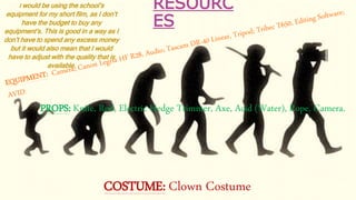 RESOURC
ES
PROPS: Knife, Rod, Electric Hedge Trimmer, Axe, Acid (Water), Rope, Camera.
COSTUME: Clown Costume
I would be using the school’s
equipment for my short film, as I don’t
have the budget to buy any
equipment’s. This is good in a way as I
don’t have to spend any excess money
but it would also mean that I would
have to adjust with the quality that is
available.
 