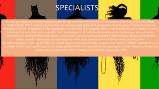 SPECIALISTS
The key specialists that I would mainly require for my short film are Director of Photography, Sound Recordists, and Make-
Up/Hair artist. When making a horror film you would acquire good shots and specific shots in order to create that special
atmosphere within the audience in the cinema; this would be the DoP’s priority. Sound recordists has the job to bring the movie
to life and to create that realistic quality that I am looking for. It is extremely complex when composing a piece of music,
especially for a horror/thriller based movie as you haven’t got the privilege to explore different tunes. It has to be scary but
unique; which is quite tricky because majority of the scary tunes in horror & thriller share the basic notes.
In order to produce a good quality film you would always need a decent make-up/hair artist and for a horror based movie it is a
necessity to hire a good quality producing make-up/hair artist. It is essential that the appearance fits the character, or else the
realistic touch would not be there; resulting in producing a bad quality film.
 
