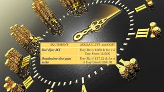 EQUIPMENT AVAILABILITY and COST
Red Epic MX Day Rate: £300 & for a 5
Day Shoot: £1500
Sennheiser shot gun
mike
Day Rate: £17.22 & for a
5 Day Shoot: £86.10
 