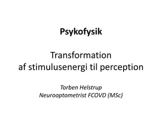 Psykofysik
Transformation
af stimulusenergi til perception
Torben Helstrup
Neurooptometrist FCOVD (MSc)
 