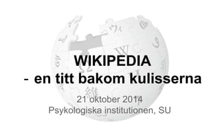 WIKIPEDIA 
- en titt bakom kulisserna 
21 oktober 2014 
Psykologiska institutionen, SU 
 