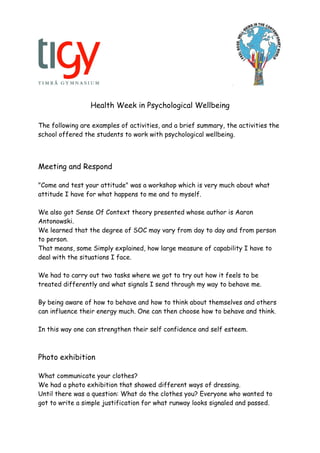 Health Week in Psychological Wellbeing
The following are examples of activities, and a brief summary, the activities the
school offered the students to work with psychological wellbeing.
Meeting and Respond
"Come and test your attitude" was a workshop which is very much about what
attitude I have for what happens to me and to myself.
We also got Sense Of Context theory presented whose author is Aaron
Antonowski.
We learned that the degree of SOC may vary from day to day and from person
to person.
That means, some Simply explained, how large measure of capability I have to
deal with the situations I face.
We had to carry out two tasks where we got to try out how it feels to be
treated differently and what signals I send through my way to behave me.
By being aware of how to behave and how to think about themselves and others
can influence their energy much. One can then choose how to behave and think.
In this way one can strengthen their self confidence and self esteem.
Photo exhibition
What communicate your clothes?
We had a photo exhibition that showed different ways of dressing.
Until there was a question: What do the clothes you? Everyone who wanted to
got to write a simple justification for what runway looks signaled and passed.
 
