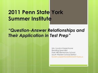 2011 Penn State York  Summer Institute “Question-Answer Relationships and Their Application in Test Prep” Mrs. LouAnn Kopenhaver Reading Specialist Park Hills Elementary School South Western School District [email_address] 