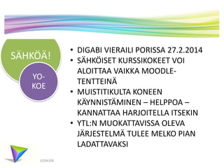 SÄHKÖÄ!
YOKOE

LEON100

• DIGABI VIERAILI PORISSA 27.2.2014
• SÄHKÖISET KURSSIKOKEET VOI
ALOITTAA VAIKKA MOODLETENTTEINÄ
• MUISTITIKULTA KONEEN
KÄYNNISTÄMINEN – HELPPOA –
KANNATTAA HARJOITELLA ITSEKIN
• YTL:N MUOKATTAVISSA OLEVA
JÄRJESTELMÄ TULEE MELKO PIAN
LADATTAVAKSI

 