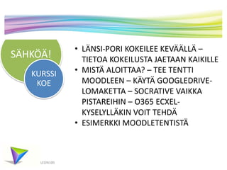 SÄHKÖÄ!
KURSSI
KOE

LEON100

• LÄNSI-PORI KOKEILEE KEVÄÄLLÄ –
TIETOA KOKEILUSTA JAETAAN KAIKILLE
• MISTÄ ALOITTAA? – TEE TENTTI
MOODLEEN – KÄYTÄ GOOGLEDRIVELOMAKETTA – SOCRATIVE VAIKKA
PISTAREIHIN – O365 ECXELKYSELYLLÄKIN VOIT TEHDÄ
• ESIMERKKI MOODLETENTISTÄ

 
