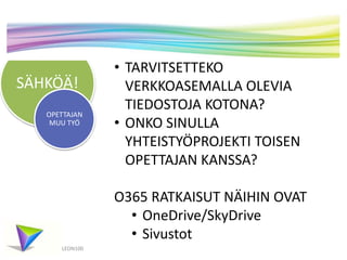 SÄHKÖÄ!
OPETTAJAN
MUU TYÖ

• TARVITSETTEKO
VERKKOASEMALLA OLEVIA
TIEDOSTOJA KOTONA?
• ONKO SINULLA
YHTEISTYÖPROJEKTI TOISEN
OPETTAJAN KANSSA?

O365 RATKAISUT NÄIHIN OVAT
• OneDrive/SkyDrive
• Sivustot
LEON100

 
