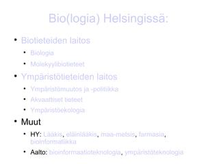 Bio(logia) Helsingissä:

    Biotieteiden laitos
    
        Biologia
    
        Molekyylibiotieteet

    Ympäristötieteiden laitos
    
        Ympäristömuutos ja -politiikka
    
        Akvaattiset tieteet
    
        Ympäristöekologia

    Muut
    
        HY: Lääkis, eläinlääkis, maa-metsis, farmasia,
        bioinformatiikka
    
        Aalto: bioinformaatioteknologia, ympäristöteknologia
 