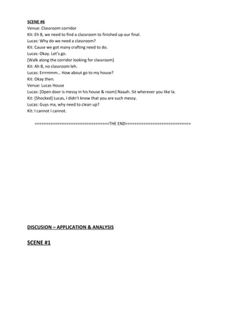 SCENE #6
Venue: Classroom corridor
Kit: Eh B, we need to find a classroom to finished up our final.
Lucas: Why do we need a classroom?
Kit: Cause we got many crafting need to do.
Lucas: Okay. Let’s go.
[Walk along the corridor looking for classroom]
Kit: Ah B, no classroom leh.
Lucas: Errrmmm… How about go to my house?
Kit: Okay then.
Venue: Lucas House
Lucas: [Open door is messy in his house & room] Naaah. Sit wherever you like la.
Kit: [Shocked] Lucas, I didn’t know that you are such messy.
Lucas: Guys ma, why need to clean up?
Kit: I cannot I cannot.
=================================THE END=============================
DISCUSION – APPLICATION & ANALYSIS
SCENE #1
 