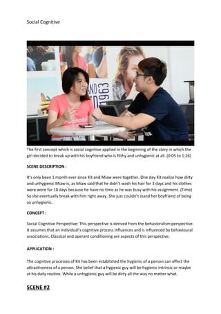 Social Cognitive
The first concept which is social cognitive applied in the beginning of the story in which the
girl decided to break up with his boyfriend who is filthy and unhygienic at all. (0:05 to 1:26)
SCENE DESCRIPTION :
It’s only been 1 month ever since Kit and Miaw were together. One day Kit realize how dirty
and unhygienic Miaw is, as Miaw said that he didn’t wash his hair for 3 days and his clothes
were wore for 10 days because he have no time as he was busy with his assignment. (Time)
So she eventually break with him right away. She just couldn’t stand her boyfriend of being
so unhygienic.
CONCEPT :
Social Cognitive Perspective: This perspective is derived from the behavioralism perspective.
It assumes that an individual’s cognitive process influences and is influenced by behavioural
associations. Classical and operant conditioning are aspects of this perspective.
APPLICATION :
The cognitive processes of Kit has been established the hygienic of a person can affect the
attractiveness of a person. She belief that a hygienic guy will be hygienic intrinsic or maybe
at his daily routine. While a unhygienic guy will be dirty all the way no matter what.
SCENE #2
 