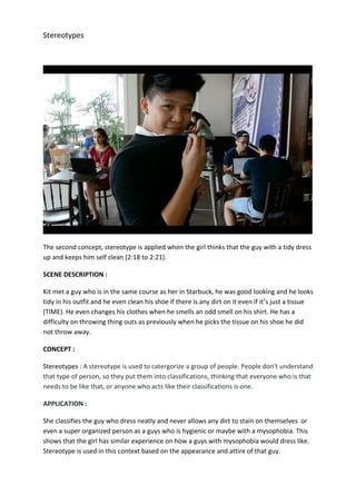 Stereotypes
The second concept, stereotype is applied when the girl thinks that the guy with a tidy dress
up and keeps him self clean (2:18 to 2:21).
SCENE DESCRIPTION :
Kit met a guy who is in the same course as her in Starbuck, he was good looking and he looks
tidy in his outfit and he even clean his shoe if there is any dirt on it even if it’s just a tissue
(TIME). He even changes his clothes when he smells an odd smell on his shirt. He has a
difficulty on throwing thing outs as previously when he picks the tissue on his shoe he did
not throw away.
CONCEPT :
Stereotypes : A stereotype is used to catergorize a group of people. People don't understand
that type of person, so they put them into classifications, thinking that everyone who is that
needs to be like that, or anyone who acts like their classifications is one.
APPLICATION :
She classifies the guy who dress neatly and never allows any dirt to stain on themselves or
even a super organized person as a guys who is hygienic or maybe with a mysophobia. This
shows that the girl has similar experience on how a guys with mysophobia would dress like.
Stereotype is used in this context based on the appearance and attire of that guy.
 