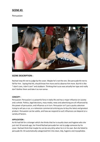 SCENE #3
Persuasion
SCENE DESCRIPTION :
Rachael stop Kit not to judge by the cover. Maybe he’s not the one. She persuade Kit not to
fall for him. Saying that Kit, should know him more and to observe him more. But Kit is like
“I don’t care, I don’t care” and stubborn. Thinking that Lucas was actually her type and really
don’t bother them and take it as non-sense.
CONCEPT :
Persuasion: Persuasion is a powerful force in daily life and has a major influence on society
and a whole. Politics, legal decisions, mass media, news and advertising are all influenced by
the power of persuasion, and influence us in turn. Persuasion isn’t just a pushy salesman
trying to sell you a car, or a television commercial enticing you to buy the latest and greatest
product. Persuasion can be subtle, and how we respond to such influences can depend on a
variety of factors.
APPLICATION :
As Kit had fall for a stranger which she thinks that he is visually clean and hygiene who she
just met 10 seconds ago, her friend Rachael persuade her not to judge someone by his
cover. Rachael think that maybe he can be very dirty when he is in his own. But she failed to
persuade Kit. Kit automatically categorised him into clean, tidy, hygienic and mysophobia.
 
