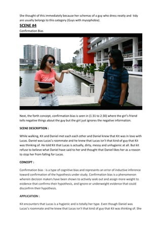 She thought of this immediately because her schemas of a guy who dress neatly and tidy
are usually belongs to this category (Guys with mysophobia).
SCENE #4
Confirmation Bias
Next, the forth concept, confirmation bias is seen in (1:31 to 2:30) where the girl’s friend
tells negative things about the guy but the girl just ignores the negative information.
SCENE DESCRIPTION :
While walking, Kit and Daniel met each each other and Daniel knew that Kit was in love with
Lucas. Daniel was Lucas’s roommate and he knew that Lucas isn’t that kind of guy that Kit
was thinking of. He told Kit that Lucas is actually, dirty, messy and unhygienic at all. But kit
refuse to believe what Daniel have said to her and thought that Daniel likes her as a reason
to stop her from falling for Lucas.
CONCEPT :
Confirmation bias : is a type of cognitive bias and represents an error of inductive inference
toward confirmation of the hypothesis under study. Confirmation bias is a phenomenon
wherein decision makers have been shown to actively seek out and assign more weight to
evidence that confirms their hypothesis, and ignore or underweight evidence that could
disconfirm their hypothesis.
APPLICATION :
Kit encounters that Lucas is a hygienic and is totally her type. Even though Daniel was
Lucas’s roommate and he knew that Lucas isn’t that kind of guy that Kit was thinking of. She
 