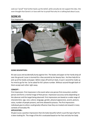 seek out “proof” that further backs up this belief, while actually do not support the idea. She
even thought that Daniel is in love with her to proof that why he is talking bad about Lucas.
SCENE #5
First Impression
SCENE DESCRIPTION :
Kit saw Lucas and accidentally bump against him. The books and paper on her hands drop all
over the ground. Lucas is stunned for a few seconds by her beauty face . He then help Kit to
pick up all her books and paper. Before steps off and turn back, In just 1 second he made up
his mind to go for her. So he asked for Kit’s phone number. Without second thought both of
them accept each other right away.
CONCEPT :
First Impression: First impression is the event when one person first encounters another
person and forms a mental image of that person. Impression accuracy varies depending on
the observer and the target being observed. First impressions are based on a wide range of
characteristics: age, race, culture, language, gender, physical appearance, accent, posture,
voice, number of people present, and time allowed to process. The first impressions
individuals give to others could greatly influence how they are treated and viewed in many
contexts of everyday life.
APPLICATION :
Kit give Lucas a positive impressions that she looks beautiful which is just the type of girl he
is been looking for. The image of the Kit is evaluated based on her face and also her body
 