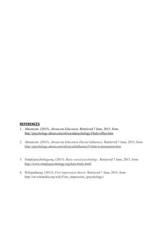 REFERENCES
1. Aboutcom. (2015). Aboutcom Education. Retrieved 7 June, 2015, from
http://psychology.about.com/od/socialpsychology/f/halo-effect.htm
2. Aboutcom. (2015). Aboutcom Education (Social Influence). Retrieved 7 June, 2015, from
http://psychology.about.com/od/socialinfluence/f/what-is-persuasion.htm
3. Simplypsychologyorg. (2013). Basic social psychology . Retrieved 7 June, 2015, from
http://www.simplypsychology.org/katz-braly.html'
4. Wikipediaorg. (2015). First impression theory. Retrieved 7 June, 2015, from
http://en.wikipedia.org/wiki/First_impression_(psychology)
 