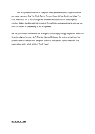 This assignment would not be complete without the effort and Co-operation from
our group members, Ong Tun Cheik, Rachel Cheong, Chong Kit Yee, Daniel and Miaw Yen
Chie. We would like to acknowledge the effort that have contributed by each group
member that involved in making this project. Their efforts, understanding and patience has
been the key for th undertaking of this assignment.
We are grateful and satisfied that we manage to finish our psychology assignment within the
time given by our lecturer, Mr T. Shankar. We couldn’t done the assignment without his
guidance and also advices that was given by him to produce this report, video and also
presentation slides which is titled ‘ Think Twice’.
INTRODUCTION
 