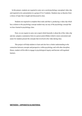 In this project, students are required to carry out a social psychology conceptual video clip
and required to do a presentation in a group of 4 to 5 students. Students may us theories from
a choice of topic that is taught and discussed in class.
Students are required to complete three tasks and that is, producing a video clip which
has a relation to the psychology concept student may use any of the psychology concept that
we have learned in psychology class.
Next, we are require to carry out a report which basically is about the of the video clip
and also prepare a summarize form in a power point (Slides) which is more convenient and
easier for students present the concepts that involved in the video during class.
This project will help students to learn and also have a better understanding in the
connection between concepts and perspective within psychology and with other discipline.
Hence, student will be able to engage in psychological inquiry and become self-regulated
learners.
METHODS – APPARATUS & MATERIAL
 