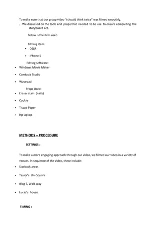 To make sure that our group video ‘I should think twice” was filmed smoothly.
. We discussed on the tools and props that needed to be use to ensure completing the
storyboard act.
Below is the item used.
Filming item:
• DSLR
• IPhone 5
Editing software:
• Windows Movie Maker
• Camtasia Studio
• Wavepad
Props Used:
• Eraser stain (nails)
• Cookie
• Tissue Paper
• Hp laptop
METHODS – PROCEDURE
SETTINGS :
To make a more engaging approach through our video, we filmed our video in a variety of
venues. In sequence of the video, these include:
• Starbuck areas
• Taylor’s Uni-Square
• Blog E, Walk way
• Lucas’s house
TIMING :
 