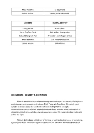 Miaw Yen Chie Ex-Boy Friend
Daniel Mazlan Friend, Lucas’s Roomate
MEMBERS OVERALL CONTEXT
Chong Kit Yee Audio Editor
Lucas Ong Tun Cheik Slide Maker, Videographer
Rachael Chong Kah Yien Presenter , Main Report Writer
Miew Yen Chie Man Power or Assistant
Daniel Mazlan Video Editor
DISCUSSION – CONCEPT & DEFINITION
After all we did continuous brainstorming sessions to spark out ideas for fitting in our
project assignment concepts on the topic, Think Twice. We found that this topic is most
suitable to explain about the short video which including the five concepts.
In our storyline is about a lesson for people to think wisely before u action, as in causes of
attraction attitude on people by outward appearance. Also, this two are the best matters to
define our topic.
Attitude defined as a settled way of thinking or feeling about someone or something,
typically one that is reflected in a person's behavior and attraction defined as the natural
 