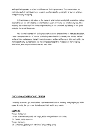 feeling of being drawn to other individuals and desiring company. That unconscious yet
instinctive pull all individuals have towards another specific personality or aura is what we
find particularly intriguing.
In Psychology of attraction in the study of what makes people tick on positive matter,
means that we are attracted to people that turn us on physically but emotionally too. Also
inspiring desire and hope for something beckoning in the unknown. By leading of the good
attitude, the attraction starts.
Our theme describe five concepts which united in one storyline of attitude attraction.
Those concepts are traits of human psychology explained in our video, and further backed
up by written analysis and study through this report and we will present it through slides for
more specifically. Our concepts are including social cognitive Perspective, stereotyping,
persuasion, First Impression and the last halo effect.
DISCUSION – STORYBOARD DESIGN
This story is about a girl need to find a partner which is clean and tidy. She judge a guy by his
cover. Actually the guy is not that clean and tidy and is very messy.
SCENE #1
Venue: Restaurant
The Ex: [Eat until very dirty, lick finger, Food everywhere on the table]
Kit: Cannot stand anymore!
Venue: Starbucks
Kit: Eh Racheal, got any boy introduce a? [spotting guys]
 
