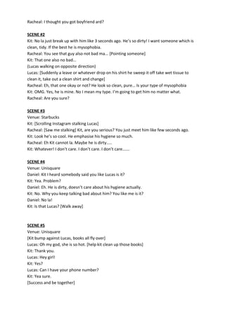 Racheal: I thought you got boyfriend ard?
SCENE #2
Kit: No la just break up with him like 3 seconds ago. He’s so dirty! I want someone which is
clean, tidy. If the best he is mysophobia.
Racheal: You see that guy also not bad ma... [Pointing someone]
Kit: That one also no bad...
(Lucas walking on opposite direction)
Lucas: [Suddenly a leave or whatever drop on his shirt he sweep it off take wet tissue to
clean it, take out a clean shirt and change]
Racheal: Eh, that one okay or not? He look so clean, pure… Is your type of mysophobia
Kit: OMG. Yes, he is mine. No I mean my type. I’m going to get him no matter what.
Racheal: Are you sure?
SCENE #3
Venue: Starbucks
Kit: [Scrolling Instagram stalking Lucas]
Racheal: [Saw me stalking] Kit, are you serious? You just meet him like few seconds ago.
Kit: Look he’s so cool. He emphasise his hygiene so much.
Racheal: Eh Kit cannot la. Maybe he is dirty…..
Kit: Whatever! I don’t care. I don’t care. I don’t care…….
SCENE #4
Venue: Unisquare
Daniel: Kit I heard somebody said you like Lucas is it?
Kit: Yea. Problem?
Daniel: Eh. He is dirty, doesn’t care about his hygiene actually.
Kit: No. Why you keep talking bad about him? You like me is it?
Daniel: No la!
Kit: Is that Lucas? [Walk away]
SCENE #5
Venue: Unisquare
[Kit bump against Lucas, books all fly over]
Lucas: Oh my god, she is so hot. [help kit clean up those books]
Kit: Thank you.
Lucas: Hey girl!
Kit: Yes?
Lucas: Can I have your phone number?
Kit: Yea sure.
[Success and be together]
 