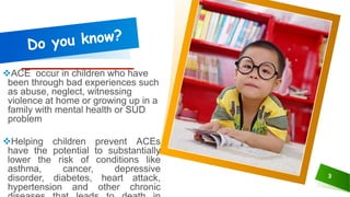 ACE occur in children who have
been through bad experiences such
as abuse, neglect, witnessing
violence at home or growing up in a
family with mental health or SUD
problem
Helping children prevent ACEs
have the potential to substantially
lower the risk of conditions like
asthma, cancer, depressive
disorder, diabetes, heart attack,
hypertension and other chronic
3
 