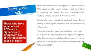 Those who have
experienced
ACEs are at
higher risk of
dying from five
of the top leading
cause of death
4
Studies have demonstrated that exposure to specific types of
ACEs selectively affect sensory systems which are involved
in perceiving the trauma that was experienced(Heim,
Mayberg, Mletzko, Meneroff, & Preusnsner 2010)
Women who were exposed to emotional abuse showed
thinning in brain regions associated with self-awareness and
self-evaluation
Children with earlier exposure (sexual abuse) before age 12
are at greater risk of having prominent depressive symptoms,
while those reporting sexual abuse after the age of 12 are at
greater risk of having severe post-traumatic symptoms (PTSD)
Agbaje, et.al.,(2021)
 