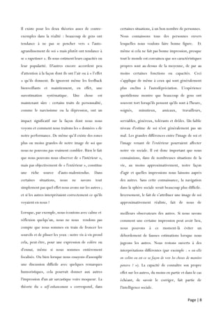 Page | 8
Il existe pour les deux théories assez de contre-
exemples dans la réalité : beaucoup de gens ont
tendance à ne pas se pencher vers « l'auto-
agrandissement de soi » mais plutôt ont tendance à
se « rapetisser ». Ils sous-estiment leurs capacités ou
leur popularité. D'autres encore accordent peu
d'attention à la façon dont ils ont l’air ou à « l’effet
» qu’ils donnent. Ils ignorent même les feedback
bienveillants et maintiennent, en effet, une
surestimation systématique. Une chose est
maintenant sûre : certains traits de personnalité,
comme le narcissisme ou la dépression, ont un
impact
certaines situations, à un bon nombre de personnes.
Nous connaissons tous des personnes envers
lesquelles nous voulons faire bonne figure. Et
même si cela ne fait pas bonne impression, presque
tout le monde est convaincu que ses caractéristiques
propres sont au-dessus de la moyenne, de par au
moins certaines fonctions ou capacités. Ceci
s’applique de même à ceux qui sont généralement
plus enclins à l'autodépréciation. L'expérience
quotidienne montre que beaucoup de gens ont
souvent tort lorsqu'ils pensent qu'ils sont à l'heure,
soignés, minutieux, amicaux, travailleurs,
serviables
impact significatif sur la façon dont nous nous
voyons et comment nous traitons les « données » de
notre performance. De même qu’il existe des zones
plus ou moins grandes de notre image de soi que
nous ne pouvons pas vraiment combler. Rien le fait
que nous pouvons nous observer de « l'intérieur »,
mais pas objectivement de « l'extérieur », constitue
une riche source d'auto-malentendus. Dans
certaines situations, nous ne savons tout
simplement pas quel effet nous avons sur les autres ;
et si les autres interprétaient correctement ce qu'ils
voyaient en nous ?
serviables, généreux, tolérants et drôles. Un faible
niveau d'estime de soi n'est généralement pas un
mal. Les grandes différences entre l'image de soi et
l'image venant de l'extérieur pourraient affecter
notre vie sociale. Il est donc important que nous
connaissions, dans de nombreuses situations de la
vie, au moins approximativement, notre façon
d'agir et quelles impressions nous laissons auprès
des autres. Sans cette connaissance, la navigation
dans la sphère sociale serait beaucoup plus difficile.
Inversement, le fait de s’attribuer une image de soi
approximativement réaliste, fait de nous de
meilleurs
Lorsque, par exemple, nous écoutons avec calme et
réflexion quelqu’un, nous ne nous rendons pas
compte que nous sommes en train de froncer les
sourcils et de plisser les yeux : notre vis-à-vis prend
cela, peut-être, pour une expression de colère ou
d'ennui, même si nous sommes entièrement
focalisés. Ou bien lorsque nous essayons d'assouplir
une discussion difficile avec quelques remarques
humoristiques, cela pourrait donner aux autres
l'impression d'un air sarcastique voire moqueur. La
théorie du « self-enhancement » correspond, dans
certaines
meilleurs observateurs des autres. Si nous savons
comment une certaine impression peut avoir lieu,
nous pouvons à ce moment-là éviter un
débordement de fausses estimations lorsque nous
jugeons les autres. Nous restons ouverts à des
interprétations différentes (par exemple : « est-elle
en colère ou est-ce sa façon de voir les choses de manière
pensive ? »). La capacité de connaître son propre
effet sur les autres, du moins en partie et dans le cas
échéant, de savoir le corriger, fait partie de
l'intelligence sociale.
 
