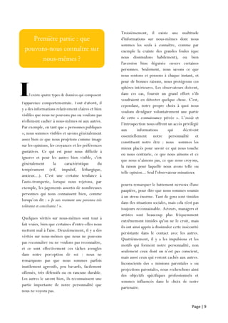 Page | 9
l'apparence comportementale. Tout d'abord, il
y a des informations relativement claires et bien
visibles que nous ne pouvons pas ou voulons pas
réellement cacher à nous-mêmes ni aux autres.
Par exemple, en tant que « personnes publiques
», nous sommes visibles et savons généralement
assez bien ce que nous projetons comme image
sur les opinions, les croyances et les préférences
gustatives. Ce qui est pour nous difficile à
ignorer et pour les autres bien visible, c'est
généralement la caractéristique du
tempérament (vif, impulsif, léthargique,
anxieux...). C’est une certaine tendance à
l'auto-tromperie, lorsque nous rejetons, par
exemple, les jugements assortis de nombreuses
personnes qui nous connaissent bien, comme
lorsqu’on dit : « Je suis vraiment une personne très
tolérante et conciliante ! ».
Quelques vérités sur nous-mêmes sont tout à
fait vraies, bien que certaines d'entre-elles nous
mettent mal à l'aise. Deuxièmement, il y a des
vérités sur nous-mêmes que nous ne pouvons
pas reconnaître ou ne voulons pas reconnaître,
et ce sont effectivement ces tâches aveugles
dans notre perception de soi : nous ne
remarquons pas que nous sommes parfois
inutilement agressifs, peu bavards, facilement
offensés, très défensifs ou en rancune durable.
Les autres le savent bien, ils reconnaissent une
partie importante de notre personnalité que
nous ne voyons pas.
Troisièmement, il existe une multitude
d'informations sur nous-mêmes dont nous
sommes les seuls à connaître, comme par
exemple la crainte des grandes foules (que
nous dissimulons habilement), ou bien
l'aversion bien déguisée envers certaines
personnes. Seulement, nous savons ce que
nous sentons et pensons à chaque instant, et
pour de bonnes raisons, nous protégeons ces
sphères intérieures. Les observateurs doivent,
dans ces cas, fournir un grand effort s’ils
voudraient en détecter quelque chose. C'est,
cependant, notre propre choix à quoi nous
voulons divulguer volontairement une partie
de cette « connaissance privée ». L’inside et
l’introspection nous offrent un accès privilégié
aux informations qui décrivent
essentiellement notre personnalité et
constituent notre être : nous sommes les
mieux placés pour savoir ce qui nous touche
ou nous contrarie, ce que nous aimons et ce
que nous n’aimons pas, ce que nous croyons,
la raison pour laquelle nous avons telle ou
telle opinion... Seul l'observateur minutieux
pourra remarquer le battement nerveux d'une
paupière, pour dire que nous sommes soumis
à un stress énorme. Tant de gens sont timides
dans des situations sociales, mais cela n'est pas
toujours reconnaissable. Acteurs, managers et
artistes sont beaucoup plus fréquemment
extrêmement timides qu'on ne le croit, mais
ils ont ainsi appris à dissimuler cette insécurité
persistante dans le contact avec les autres.
Quatrièmement, il y a les impulsions et les
motifs qui forment notre personnalité, non
seulement ceux dont on n’est pas conscient,
mais aussi ceux qui restent cachés aux autres.
Inconscients des « missions parentales » ou
projections parentales, nous recherchons ainsi
des objectifs spécifiques professionnels et
sommes influencés dans le choix de notre
partenaire.
Il existe quatre types de données qui composent
 