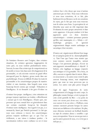 Page | 10
renforce face à des choses que nous n’aurions
autrement pas osé faire. Nous nous redressons
et nous nous remettons, de ce fait, plus
facilement de nos blessures ou de nos sensations
de rejets, par le fait que nous nous trouvons
tout de même assez bons. La perception de soi
distordue joue aussi un rôle important dans
l'évaluation de notre propre attractivité et dans
notre apparence. Cela peut conduire à de faux
jugements pour ces deux dernières
caractéristiques : certaines personnes pensent
qu'elles sont mannequins et « Adonis » (cf.
mythologie grecque), et ignorent
soigneusement chaque sourire sardonique ou
sarcastique à leur encontre.
D’autres ont négativement déformé leur image
de soi (jusqu'au point de la « dysmorphophobie
»). Tant l’une que l’autre nous montre que
nous sommes souvent incapables, surtout
lorsque c’est purement physique, d’avoir un
auto-jugement raisonnablement et objectif. A
fortiori, cela s'applique au langage corporel,
aux mimiques et à la gestualité. On a beau, en
effet, souvent se regarder dans le miroir. Mais «
en mouvement », les autres nous voient le plus
souvent beaucoup mieux, tout simplement
parce que nous ne nous percevons pas en
action. Les autres sont plus précis lorsqu’il
s’agit
s'agit de juger l'expression de notre
comportement et le langage de notre corps. Le
philosophe romain Sénèque a écrit à propos de
cette cécité partielle du Moi : « Les péchés des
autres sont souvent posés devant nous, nous-mêmes,
nous tournons le dos aux nôtres ». D'ailleurs, nous
sommes rarement présents lorsque les autres
tirent sur nos faiblesses et les mâchent. De plus,
nous obtenons rarement un feedback honnête
au sujet de certaines choses « sensibles » qui
nous correspondent. Nous ne savons pas tout ce
que les autres pensent de nous, et ce n'est pas si
mal que ça...
De lointaines blessures sont l’origine, dans certaines
situations, de certaines agressions inappropriées de
notre part, ou nous rendent profondément tristes.
Souvent, la cause d'un certain type de comportement ou
de motifs se trouve loin dans notre développement de la
personnalité, et cela nécessite souvent un grand effort
introspectif pour les dépister, grosso modo dans une
psychothérapie. Il nous est difficile d'évaluer les traits de
personnalité et les caractéristiques propres de manière
réaliste et sans émotions, dans lesquels nous avons
beaucoup Investi comme par exemple l'éducation et
l'intelligence. Si on demande à des gens d’évaluer ou
d’estimer
d’estimer leur propre iintelligence, cette estimation est
presque toujours supérieure au résultat « officiellement
» mesuré par le test d'intelligence. D'autre part, une
personne qui nous connaît bien est généralement dans
une certaine exactitude lorsqu’on lui demande
d’estimer notre intelligence. Son regard n’est pas, à ce
moment-là, faussé par l'intérêt personnel. Le fait que
nous nous estimons à travers des caractéristiques
précises toujours meilleures que ce que l’on est
réellement, a une raison à tendance positive : la
surestimation renforce notre confiance en soi et nous
autrement
 