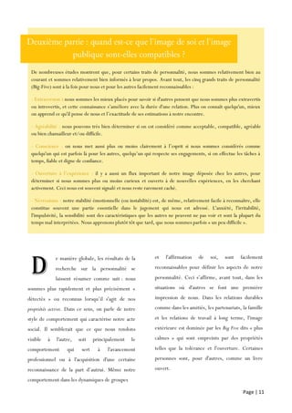 Page | 11
e manière globale, les résultats de la
recherche sur la personnalité se
laissent résumer comme suit : nous
sommes plus rapidement et plus précisément «
détectés » ou reconnus lorsqu’il s'agit de nos
propriétés actives. Dans ce sens, on parle de notre
style de comportement qui caractérise notre acte
social. Il semblerait que ce que nous rendons
visible à l'autre, soit principalement le
comportement qui sert à l'avancement
professionnel ou à l'acquisition d'une certaine
reconnaissance de la part d’autrui. Même notre
comportement dans les dynamiques de groupes
et l'affirmation de soi, sont facilement
reconnaissables pour définir les aspects de notre
personnalité. Ceci s’affirme, avant tout, dans les
situations où d'autres se font une première
impression de nous. Dans les relations durables
comme dans les amitiés, les partenariats, la famille
et les relations de travail à long terme, l'image
extérieure est dominée par les Big Five dits « plus
calmes » qui sont empreints par des propriétés
telles que la tolérance et l'ouverture. Certaines
personnes sont, pour d'autres, comme un livre
ouvert.
De nombreuses études montrent que, pour certains traits de personnalité, nous sommes relativement bien au
courant et sommes relativement bien informés à leur propos. Avant tout, les cinq grands traits de personnalité
(Big-Five) sont à la fois pour nous et pour les autres facilement reconnaissables :
- Extraversion : nous sommes les mieux placés pour savoir si d'autres pensent que nous sommes plus extravertis
ou introvertis, et cette connaissance s’améliore avec la durée d'une relation. Plus on connaît quelqu'un, mieux
on apprend ce qu'il pense de nous et l’exactitude de ses estimations à notre encontre.
- Agréabilité : nous pouvons très bien déterminer si on est considéré comme acceptable, compatible, agréable
ou bien chamailleur et/ou difficile.
- Conscience : on nous met aussi plus ou moins clairement à l’esprit si nous sommes considérés comme
quelqu'un qui est parfois là pour les autres, quelqu’un qui respecte ses engagements, si on effectue les tâches à
temps, fiable et digne de confiance.
- Ouverture à l’expérience : il y a aussi un flux important de notre image déposée chez les autres, pour
déterminer si nous sommes plus ou moins curieux et ouverts à de nouvelles expériences, en les cherchant
activement. Ceci nous est souvent signalé et nous reste rarement caché.
- Névrosisme : notre stabilité émotionnelle (ou instabilité) est, de même, relativement facile à reconnaître, elle
constitue souvent une partie essentielle dans le jugement qui nous est adressé. L'anxiété, l'irritabilité,
l'impulsivité, la sensibilité sont des caractéristiques que les autres ne peuvent ne pas voir et sont la plupart du
temps mal interprétées. Nous apprenons plutôt tôt que tard, que nous sommes parfois « un peu difficile ».
D
 