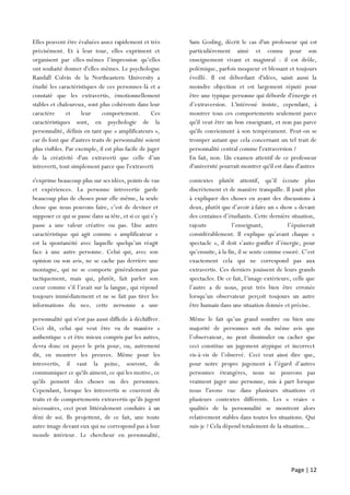 Page | 12
Elles peuvent être évaluées assez rapidement et très
précisément. Et à leur tour, elles expriment et
organisent par elles-mêmes l’impression qu’elles
ont souhaité donner d'elles-mêmes. Le psychologue
Randall Colvin de la Northeastern University a
étudié les caractéristiques de ces personnes-là et a
constaté que les extravertis, émotionnellement
stables et chaleureux, sont plus cohérents dans leur
caractère et leur comportement. Ces
caractéristiques sont, en psychologie de la
personnalité, définis en tant que « amplificateurs »,
car ils font que d'autres traits de personnalité soient
plus visibles. Par exemple, il est plus facile de juger
de la créativité d'un extraverti que celle d’un
introverti, tout simplement parce que l'extraverti
Sam Gosling, décrit le cas d'un professeur qui est
particulièrement aimé et connu pour son
enseignement vivant et magistral : il est drôle,
polémique, parfois moqueur et blessant et toujours
éveillé. Il est débordant d'idées, saisit aussi la
moindre objection et est largement réputé pour
être une typique personne qui déborde d'énergie et
d’extraversion. L'intéressé insiste, cependant, à
montrer tous ces comportements seulement parce
qu'il veut être un bon enseignant, et non pas parce
qu'ils conviennent à son tempérament. Peut-on se
tromper autant que cela concernant un tel trait de
personnalité central comme l'extraversion ?
En fait, non. Un examen attentif de ce professeur
d'université pourrait montrer qu'il est dans d'autres
s'exprime beaucoup plus sur ses idées, points de vue
et expériences. La personne introvertie garde
beaucoup plus de choses pour elle-même, la seule
chose que nous pouvons faire, c’est de deviner et
supposer ce qui se passe dans sa tête, et si ce qui s’y
passe a une valeur créative ou pas. Une autre
caractéristique qui agit comme « amplificateur »
est la spontanéité avec laquelle quelqu’un réagit
face à une autre personne. Celui qui, avec son
opinion ou son avis, ne se cache pas derrière une
montagne, qui ne se comporte généralement pas
tactiquement, mais qui, plutôt, fait parler son
cœur comme s’il l’avait sur la langue, qui répond
toujours immédiatement et ne se fait pas tirer les
informations du nez, cette personne a une
personnalité
contextes plutôt attentif, qu’il écoute plus
discrètement et de manière tranquille. Il jouit plus
à expliquer des choses en ayant des discussions à
deux, plutôt que d’avoir à faire un « show » devant
des centaines d’étudiants. Cette dernière situation,
rajoute l’enseignant, l’épuiserait
considérablement. Il explique qu’avant chaque «
spectacle », il doit s’auto-gonfler d’énergie, pour
qu’ensuite, à la fin, il se sente comme essoré. C’est
exactement cela qui ne correspond pas aux
extravertis. Ces derniers jouissent de leurs grands
spectacles. De ce fait, l’image extérieure, celle que
l’autre a de nous, peut très bien être erronée
lorsqu’un observateur perçoit toujours un autre
être humain dans une situation donnée et précise.
personnalité qui n'est pas aussi difficile à déchiffrer.
Ceci dit, celui qui veut être vu de manière «
authentique » et être mieux compris par les autres,
devra donc en payer le prix pour, ou, autrement
dit, en montrer les preuves. Même pour les
introvertis, il vaut la peine, souvent, de
communiquer ce qu'ils aiment, ce qui les motive, ce
qu'ils pensent des choses ou des personnes.
Cependant, lorsque les introvertis se couvrent de
traits et de comportements extravertis qu’ils jugent
nécessaires, ceci peut littéralement conduire à un
déni de soi. Ils projettent, de ce fait, une toute
autre image devant eux qui ne correspond pas à leur
monde intérieur. Le chercheur en personnalité,
Sam Gosling
Même le fait qu’un grand nombre ou bien une
majorité de personnes soit du même avis que
l’observateur, ne peut dissimuler ou cacher que
ceci constitue un jugement atypique et incorrect
vis-à-vis de l’observé. Ceci veut ainsi dire que,
pour notre propre jugement à l’égard d’autres
personnes étrangères, nous ne pouvons pas
vraiment juger une personne, mis à part lorsque
nous l'avons vue dans plusieurs situations et
plusieurs contextes différents. Les « vraies »
qualités de la personnalité se montrent alors
relativement stables dans toutes les situations. Qui
suis-je ? Cela dépend totalement de la situation...
 