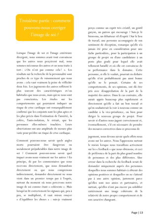 Page | 13
Lorsque l'image de soi et l'image extérieure
divergent, nous sommes avant tout convaincus
que les autres nous perçoivent mal, nous
sommes méconnus des autres et on nous traite à
tort : « On n’est pas comme cela ! ». Les
résultats sur la recherche de la personnalité sont
proches de ce type de raisonnement que nous
avons : cela vaut vraiment la peine de réfléchir
deux fois. Les jugements des autres reflètent le
plus souvent des caractéristiques et/ou
habitudes que nous avons, mais qui ne nous sont
pas conscientes. Les études sur les
comportements qui pourraient indiquer un
risque de crise cardiaque ont remarquablement
confirmé que les conjoints sont les plus aptes et
les plus précis dans l'estimation de l'anxiété, la
colère, l'auto-isolation, le retrait, que les
personnes elles-mêmes touchées. Leurs
observations ont une amplitude de mesure plus
vaste pour prédire un risque de crise cardiaque.
Comment pouvons-nous savoir quels angles
morts pourraient être dangereux ou
socialement préjudiciables dans notre image de
soi ? Comment pouvons-nous savoir quel
impact avons-nous vraiment sur les autres ? En
principe, de par les commentaires que nous
recevons directement, que nous demandons
directement ou que nous comprenons
indirectement, demander directement ne nous
vient dans un premier temps pas à l'esprit,
surtout du moment où nous percevons notre
image de soi comme étant « cohérente ». Mais
lorsqu'on lit correctement les signaux qui, peu à
peu, se multiplient, il vaut mieux essayer
« d’équilibrer les choses » : suis-je vraiment
perçu
perçu comme un esprit très créatif, un gentil
garçon, un patron qui encourage ? Suis-je le
bienvenu, un débatteur vif d'esprit ? Sur le lieu
de travail, une personne accompagnée de son
sentiment de déception, remarque qu'elle n'a
jamais été prise en considération pour une
tâche particulière, pour la participation à un
groupe de projet ou d'une candidature à un
poste plus gradé pour lequel elle avait
tellement bataillé et où elle est convaincue de
sa performance dans le domaine. Cette
personne, si elle le voulait, pourrait en déduire
qu'elle n'est probablement pas aussi bonne
qu'elle ne le pensait. Certains de ses
comportements, de ses opinions, ont dû être
pris avec désapprobation de la part de la
majorité des autres. Dans le cas contraire, elle
aurait appris beaucoup plus rapidement et
directement qu'elle a fait un bon travail et
qu'on souhaiterait la voir à nouveau comme un
candidat à la vice-présidence, ou bien pour
diriger le nouveau groupe de projet. Pour
savoir si d'autres nous jugent correctement et,
éventuellement, s’il est nécessaire de prendre
des mesures correctives dans ce processus de
jugement, nous devons savoir quels effets nous
avons sur les autres. Nous l'apprenons surtout
le mieux lorsque nous travaillons activement
sur les « feedback » que nous obtenons, et ceci
de préférence de la part du plus grand nombre
de personnes et des plus différentes. Une
erreur dans la recherche du feedback serait de
demander uniquement auprès des personnes
desquelles nous sommes habitués à obtenir des
opinions positives et desquelles on ne s'attend
pas à une autre opinion, justement parce
qu'elles sont nos amies et partenaires, et
surtout, qu'elles n'ont pas encore pu solidifier
entièrement une image cohérente de la
relativité de notre propre comportement et de
son caractère changeant.
 