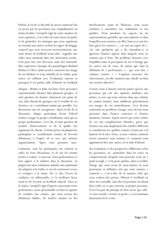 Page | 14
Parfois, il est de ce fait utile de savoir comment l'on
est perçu par les personnes non sympathisantes ou
même hostiles. Lorsqu'il s'agit de notre manière de
nous exprimer, c'est-à-dire de notre façon de parler
et de gesticuler, les mimiques que nous exprimons
en réaction aux autres ou bien les signes du langage
corporel que nous envoyons inconsciemment, une
autre forme de feedback serait utile : regarder une
vidéo nous montrant dans une interaction sociale.
Cela peut être très décevant, mais très instructif.
Une expérience classique des psychologues Richard
Robins et Oliver John montre comment une image
de soi idéalisée et trop embellie de la réalité, peut
entrer en collision avec l'évaluation externe et
pourquoi il est parfois utile d'obtenir un feedback
maison
interlocuteurs ayant de l'humour, nous avons
tendance à surestimer nos réalisations et nos
qualités. Nous piochons les aspects ou les
représentations partielles qui nous plaisent et dans
lesquelles nous sommes, en effet, bons (« je sais très
bien garer les voitures » ; « je suis un esprit vif » ;
« je suis quelqu'un qui a du répondant ») et
ignorons d'autres aspects dans lesquels nous ne
sommes pas si bons. Un problème demeure avec
l'équilibre entre la perception de soi et l'image que
les autres ont de nous, de même que dans la
définition de « performance » : que veut dire «
solution créative » ? L'opinion moyenne des
observateurs, est-elle vraiment une échelle ou bien
une mesure objective ?
adéquat : Robins et John ont laissé leurs personnes
expérimentales discuter dans plusieurs groupes ; il
était question de donner clairement son point de
vue, dans chacun des groupes, sur le résultat de ces
derniers, en y contribuant autant que possible. Les
discussions ont été enregistrées. Après la fin de la
discussion, chaque participant devait d'abord
évaluer et juger sa propre contribution, ainsi que sa
propre performance. Ceci dit, il était question du
nombre d'interventions et de la qualité des
arguments de chacun. Comme prévu, la plupart des
participants se considéraient comme de fervents
débatteurs, à l'esprit vif et avec une ardente
argumentation. Après cette première auto-
évaluation
Comme nous n’aimons souvent parler qu'avec des
personnes qui ont des opinions similaires aux
nôtres, et avec qui nous entrons dans une relation
de soutien mutuel, nous stabilisons généralement
nos images de soi mutuellement. Ceci devient
seulement un problème lorsque nous devons nous
présenter dans d'autres contextes et d'autres
situations. Ensuite, il peut arriver que notre estime
de soi soit complètement ébranlée, parce que
d'autres ont tout simplement des échelles différents
et considèrent nos qualités comme n’étant pas à la
hauteur de la leur. Donc, si nous voulons vraiment
savoir comment nous sommes et comment nous
apparaissons face aux autres, il est utile d'obtenir
évaluation, tous les participants ont visionné la
vidéo de leurs discussions, et ils ont été ensuite
invités à évaluer, à nouveau, leurs performances et
leur apport à la solution dans la discussion. La
plupart des auto-évaluations initiales ont maintenant
été adaptées à la réalité et ont été nettement revues
et corrigées à la baisse. De ce fait, l'excès de
confiance est influençable, et la meilleure façon
serait ici de recourir au feedback objectif. Ainsi, je
le répète, lorsqu'il s'agit d'aspects concernant notre
performance, notre personnalité ou bien la capacité
de conduire une voiture, que nous soyons des
débatteurs habiles, de tendres amants ou des
interlocuteurs
des évaluations et des perspectives différentes selon
les personnes, en particulier dans les zones ou
comportements desquels nous pouvons avoir un «
point aveugle ». Cela peut, parfois, aider à rectifier
l'image que nous avons de nous-mêmes en nous
présentant en définitive tels que nous sommes «
vraiment », c’est-à-dire de la manière telle que
nous voulons être perçus. Obtenir le feedback est
donc très conseillé, tant chez la personne soi-disant
bien rodée en ce qui concerne sa propre personne,
d’où l’on part du principe de bien savoir que celle-
ci vous connaît « comme sa poche », et en assumant
faussement de le croire.
 
