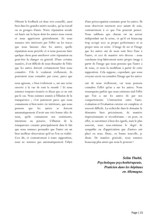 Page | 15
Selim Thabti,
Psychologue psychothérapeute,
Praticien dans les hôpitaux
en Allemagne.
Obtenir le feedback est donc très conseillé, aussi
bien dans les grandes unités sociales, qu’au travail
ou en groupes d'amis. Notre réputation sociale
est basée sur la façon dont les autres nous voient
et nous apprécient généralement. Et nous
sommes très intéressés par l'effet ou les traces
que nous laissons chez les autres, quelle
réputation nous précède et si nous pouvons faire
quelque chose pour améliorer cette réputation ou
peut-être la changer en général. D'une certaine
manière, il est difficile de nous dissuader de l'idée
que les autres doivent certainement bien nous
connaître. S’ils le voulaient réellement, ils
pourraient nous connaître par cœur, parce que
nous
d'une préoccupation constante pour les autres. Ils
nous observent rarement avec autant de soin,
contrairement à ce que l'on pourrait penser.
Nous oublions que chacun est un acteur
indépendant sur la scène, et qu’il est beaucoup
trop occupé avec sa propre performance et sa
propre mise en scène. L'image de soi et l'image
que les autres ont de nous sont liées l'une à
l'autre, et ceci de manière très diverse : nous
concluons trop hâtivement notre propre image à
partir de l'image que nous pensons que l'autre a
de nous, et nous la modifions à partir de cette
supposition. Cela suppose, cependant, que nous
croyons savoir ou connaître l'image que les autres
nous agissons, « bien évidement », sur une scène
ouverte à la vue de tout le monde ! Et nous
sommes toujours étonnés et déçus que ce ne soit
pas le cas. Nous sommes soumis à l'illusion de la
transparence ; c'est justement parce que nous
connaissons si bien notre vie intérieure, que nous
pensons que les autres se doivent
automatiquement d’avoir une très bonne idée de
nous, qu'ils connaissent nos sentiments,
intentions ou pensées. L'illusion de la
transparence consiste principalement dans le fait
que nous sommes persuadés que l'autre est un
bien meilleur observateur qu'il ne l'est en réalité.
Ceci dit, et contrairement à toute supposition,
nous ne sommes pas automatiquement l'objet
d’un
ont de nous réellement, car nous pensons
connaître l'effet qu'on a sur les autres. Nous
remarquons parfois que nous estimons mal l'effet
que l'on a sur les autres de par nos
comportements. L'interaction entre l'auto-
évaluation et l'évaluation externe est complexe et
souvent difficile. La recherche dans le domaine le
démontre bien précisément, de manière
impressionnante et réconfortante : on peut, en
effet, se surestimer à bien des égards, mais le plus
souvent, nous sous-estimons le degré de
sympathie ou d'appréciation que d'autres ont
placé en nous. Donc, en bonne nouvelle, je
dirais. De manière générale, nous sommes
beaucoup plus aimés que nous le pensons !
 