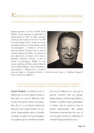 Page | 16
Entretien avec le psychanalyste Gérard Haddad
Ingénieur agronome né à Tunis en 1940, Gérard
Haddad est aussi psychiatre et psychanalyste. Il
devient français en 1967, la double nationalité
n’étant pas alors acceptée par la France. En 1969
il rencontre Jacques Lacan et entame avec lui une
psychanalyse de douze ans durant laquelle se réalise
une métamorphose : il commence à 30 ans des
études de médecine. Il découvre aussi la force du
sentiment religieux qui l’habite. Son parcours est
aussi influencé par sa rencontre avec le savant et
philosophe Yeshayahou Leibowitz. A part ses
travaux de psychanalyste, Haddad est aussi
écrivain, traducteur de l'hébreu et éditeur. Parmi ses
œuvres: L'enfant illégitime : Sources talmudiques de
la psychanalyse », « Manger le livre », « Le jour où
Lacan m'a adopté », « Les femmes et l'alcool », « Lumière des astres éteints », « Tripalium. Pourquoi le
travail est devenu une souffrance ».
Vous avez beaucoup échangé avec les tunisiens. N'y a-t-il pas une différence
entre la psychanalyse pratiquée en France et celle pratiquée en Tunisie ?
Gérard Haddad : « D’abord je tiens à
affirmer que je me sens tunisien. Et puis, je
dirai qu’il n’y a pas de différences dans
l’écoute d’un patient tunisien ou français.
Bien sûr, il y a un élément culturel qui
intervient, mais l’espèce humaine est une.
En fait, depuis quelques années, je travaille
en Tunisie. J’ai plus de 40 ans de pratique,
et les patients qui me consultent en Tunisie
n’ont rien de différent avec ceux que je
pourrais rencontrer dans ma pratique
clinique française. J’ai beaucoup de plaisir et
d’intérêt à travailler comme psychanalyste
en Tunisie, cela m’a rendu une sorte de
jeunesse professionnelle. Mes patients
s’investissent beaucoup dans leur cure, et
c’est un grand moment de satisfaction de
constater l’impact positif d’une cure. »
 