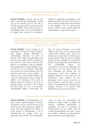 Page | 17
Vous avez manifesté le désir de parler d'un thème précis, à savoir le judaïsme et la
psychanalyse. Pourquoi ce sujet ?
Gérard Haddad : « Freud était un juif
athée. Il avait dit que la psychanalyse n’aurait
pas pu être inventée par un non juif, et
n’aurait non plus pu être inventée par un juif
croyant. Il fallait, disait-il dans une lettre à
Karl Abraham, que ce soit un juif détaché de
sa religion pour inventer la psychanalyse.
Analyser le rapport de la psychanalyse et du
judaïsme permet de dénouer ce lien entre les
deux, et donc de donner plus d’universalisme
à cette discipline. C’est une question que
Lacan a soulevée comme « péché originel de
la psychanalyse » et que moi j’ai reprise. »
D’après Lacan, « la psychanalyse n'est pas une science. Elle n'a pas un statut de
science, elle ne peut que tendre vers ce statut, l'espérer. C'est un délire, un délire
dont on attend qu'il devienne une science. » Pourquoi donc la psychanalyse ne
peut-elle être une science ?
Gérard Haddad : « Cette critique de la
psychanalyse n’est pas de Lacan à l’origine ;
Karl Popper, éminent philosophe et
épistémologue allemand, l’a émise en
premier. Pour Popper, la psychanalyse n’est
pas une science parce qu’elle ne répond pas
aux critères de toute science. Selon lui, une
théorie est scientifique si elle est réfutable.
Or, la psychanalyse n’est pas réfutable. Lacan,
à la fin de sa vie, l’a confirmée. Allons plus
loin, aucune des sciences humaines, que l’on
décrivait comme des « sciences molles », ne
mérite ce nom ; ni la sociologie d’ailleurs, qui
veut nous impressionner par son étalage de
chiffres et de statistiques. On ne peut en
déduire aucune loi. Prenons une loi de la
physique banale : l’eau bout à 100. Chaque
fois qu’on porte de l’eau, à une pression
atmosphérique définie, à 100 degrés, elle
bout. En sciences humaines, on ne peut
établir ce type de lois. On ne peut prévoir le
comportement humain, parce qu’un être
humain peut toujours faire des choses qui ne
sont pas prévues. Mais, dire qu’une discipline
qu’elle n’est pas scientifique ne veut pas dire
qu’elle n’est pas rigoureuse, qu’elle doit avoir
une méthodologie précise. Les
neurosciences, qui sont très importantes en
elles-mêmes, ont créé autour d’elles une
sorte d’idéologie qui prétend que ces
neurosciences vont nous expliquer le
psychisme humain. Ce n’est pas vrai. Les
neurosciences nous éclairent sur leur
physiologie, mais ne peuvent nous dire ce
qu’est l’amour, ce qu’est la vérité, ce qu’est
la haine. Ces phénomènes ne relèvent pas des
échanges d’énergie et de matière, seuls
phénomènes que la science peut étudier. »
Sur quoi se base l’interprétation en psychanalyse ?
Gérard Haddad : « L’interprétation n’est
pas la vérité : quand j’interprète le discours
d’un patient, cela ne veut pas dire que je lui
donne la vérité. Qui suis-je pour connaître la
vérité d’un autre individu ? En réalité, ce
qu’on attend de l’interprétation, c’est le
déclenchement de quelque chose qui,
auparavant, était refoulée. Une interprétation
réussie est donc une interprétation qui
surprend le patient. Mais la plupart des
analystes confondent interprétation et
explication. De plus, la conception de
l’interprétation des uns, diffère selon les
courants psychanalytiques des autres. Lacan,
par exemple, souhaitait que l’interprétation
garde un caractère un peu énigmatique. »
 