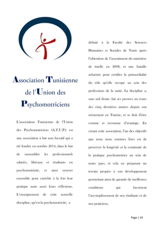 Page | 19
A T
U
P
L’association Tunisienne de l’Union
des Psychomotriciens (A.T.U.P.) est
une association à but non lucratif qui a
été fondée en octobre 2014, dans le but
de rassembler les professionnels
salariés, libéraux et étudiants en
psychomotricité, et ainsi œuvrer
ensemble pour enrichir à la fois leur
pratique mais aussi leurs réflexions.
L’enseignement de cette nouvelle
discipline, qu’est la psychomotricité, a
débuté à la Faculté des Sciences
Humaines et Sociales de Tunis après
l’obtention de l’assentiment du ministère
de tutelle en 2008, et une bataille
acharnée pour certifier la primordialité
du rôle qu’elle occupe au sein des
professions de la santé. La discipline a,
sans nul doute, fait ses preuves au cours
des cinq dernières années depuis son
avènement en Tunisie, et se doit d’être
connue et reconnue d’avantage. En
créant cette association, l’un des objectifs
que nous nous sommes fixés est de
préserver la longévité et la continuité de
la pratique psychomotrice au sein de
notre pays, et cela en préparant un
terrain propice à son développement
permettant ainsi de garantir de meilleures
conditions qui favorisent
l’accomplissement de nos étudiants et de
nos praticiens.
 