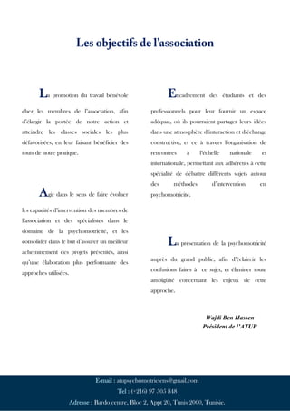 Page | 20
La promotion du travail bénévole
chez les membres de l’association, afin
d’élargir la portée de notre action et
atteindre les classes sociales les plus
défavorisées, en leur faisant bénéficier des
touts de notre pratique.
Agir dans le sens de faire évoluer
les capacités d’intervention des membres de
l’association et des spécialistes dans le
domaine de la psychomotricité, et les
consolider dans le but d’assurer un meilleur
acheminement des projets présentés, ainsi
qu’une élaboration plus performante des
approches utilisées.
Encadrement des étudiants et des
professionnels pour leur fournir un espace
adéquat, où ils pourraient partager leurs idées
dans une atmosphère d’interaction et d’échange
constructive, et ce à travers l’organisation de
rencontres à l’échelle nationale et
internationale, permettant aux adhérents à cette
spécialité de débattre différents sujets autour
des méthodes d’intervention en
psychomotricité.
La présentation de la psychomotricité
auprès du grand public, afin d’éclaircir les
confusions faites à ce sujet, et éliminer toute
ambigüité concernant les enjeux de cette
approche.
E-mail : atupsychomotriciens@gmail.com
Tel : (+216) 97 505 848
Adresse : Bardo centre, Bloc 2, Appt 20, Tunis 2000, Tunisie.
Wajdi Ben Hassen
Président de l’ATUP
 