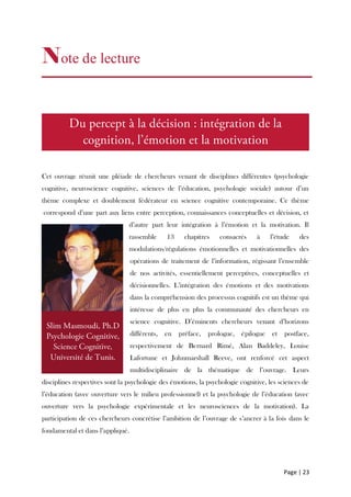 Page | 23
Note de lecture
Cet ouvrage réunit une pléiade de chercheurs venant de disciplines différentes (psychologie
cognitive, neuroscience cognitive, sciences de l’éducation, psychologie sociale) autour d’un
thème complexe et doublement fédérateur en science cognitive contemporaine. Ce thème
correspond d’une part aux liens entre perception, connaissances conceptuelles et décision, et
d’autre part leur intégration à l’émotion et la motivation. Il
rassemble 13 chapitres consacrés à l’étude des
modulations/régulations émotionnelles et motivationnelles des
opérations de traitement de l’information, régissant l’ensemble
de nos activités, essentiellement perceptives, conceptuelles et
décisionnelles. L’intégration des émotions et des motivations
dans la compréhension des processus cognitifs est un thème qui
intéresse de plus en plus la communauté des chercheurs en
science cognitive. D’éminents chercheurs venant d’horizons
différents, en préface, prologue, épilogue et postface,
respectivement de Bernard Rimé, Alan Baddeley, Louise
Lafortune et Johnmarshall Reeve, ont renforcé cet aspect
multidisciplinaire de la thématique de l’ouvrage. Leurs
disciplines respectives sont la psychologie des émotions, la psychologie cognitive, les sciences de
l’éducation (avec ouverture vers le milieu professionnel) et la psychologie de l’éducation (avec
ouverture vers la psychologie expérimentale et les neurosciences de la motivation). La
participation de ces chercheurs concrétise l’ambition de l’ouvrage de s’ancrer à la fois dans le
fondamental et dans l’appliqué.
 
