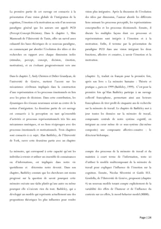 Page | 24
La première partie de cet ouvrage est consacrée à la
présentation d’une vision globale de l’intégration de la
cognition, l’émotion et la motivation au sein d’un nouveau
paradigme général que les auteurs ont appelé PCD
(Percept-Concept-Décision). Dans le chapitre 1, Slim
Masmoudi de l’Université de Tunis, offre un survol assez
exhaustif des bases théoriques de ce nouveau paradigme,
en commençant par aborder l’évolution des idées et des
recherches en rapport avec chaque dimension isolée
(stimulus, percept, concept, décision, émotion,
motivation), et en évoluant progressivement vers une
vision plus intégrative. Après la discussion de l’évolution
des idées par dimension, l’auteur aborde les différents
liens unissant les processus perceptifs, les représentations
conceptuelles et les processus décisionnels. Ensuite, il
discute les multiples façons dont ces processus et
représentations sont intégrés à l’émotion et à la
motivation. Enfin, il termine par la présentation du
paradigme PCD dans une vision intégrant les deux
fonctions, affective et conative, à savoir l’émotion et la
motivation.
Dans le chapitre 2, Andy Christen et Didier Grandjean, de
l’université de Genève, mettent l’accent sur les
mécanismes cérébraux impliqués dans la construction
d’une représentation et les processus émotionnels en lien
avec les prises de décisions. Dans cette contribution, les
dynamiques des réseaux neuronaux seront au centre de la
notion d’intégration. La deuxième partie de cet ouvrage
est consacrée à la perception en tant qu’ensemble
d’activités et processus représentationnels très liés aux
mécanismes mnésiques, et ses liens réciproques avec des
processus émotionnels et motivationnels. Trois chapitres
sont consacrés à ce sujet. Alan Baddeley, de l’Université
de York, ouvre cette deuxième partie avec un chapitre
(chapitre 3), traduit en français pour la première fois,
après son livre « La mémoire humaine : Théorie et
pratique », paru en 1999 (Baddeley, 1999). C’est pour la
première fois qu’Alan Baddeley participe à un ouvrage
collectif francophone, permettant ainsi aux lecteurs
francophones de tirer profit de cinquante ans de recherche
sur la mémoire de travail. Le chapitre de Baddeley met à
jour toutes les données sur la mémoire de travail,
composante centrale de notre système cognitif, en
intégrant au cœur même de ce sous-système (lui-même
composite) une composante affectivo-conative : le
détecteur hédonique.
La mémoire, qui correspond à cette capacité qu’ont les
individus à retenir et utiliser un ensemble de connaissances
ou d’informations, est impliquée dans notre vie
quotidienne et détermine notre devenir. Dans son
chapitre, Baddeley constate que les chercheurs ont moins
progressé sur la question de savoir pourquoi cette
mémoire exécute une tâche plutôt qu’une autre ou même
pourquoi elle n’exécute rien du tout. Baddeley, qui a
développé un modèle qui représente actuellement une des
propositions théoriques les plus influentes pour rendre
compte des processus de la mémoire de travail et du
maintien à court terme de l’information, tente ici
d’utiliser le modèle multicomposant de la mémoire de
travail pour expliquer l’influence de l’émotion sur la
cognition. Ensuite, Nicolas Silvestrini et Guido H.E.
Gendolla, de l’Université de Genève, proposent (chapitre
4) un nouveau modèle tenant compte explicitement de la
variabilité des effets de l’humeur et de l’influence du
contexte sur ces effets, le mood-behavior-model (MBM).
 