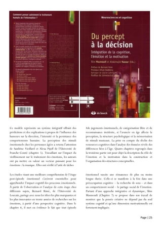 Page | 25
Ce modèle représente un système intégratif offrant des
prédictions et des explications à propos de l’influence des
humeurs sur la direction, l’intensité et la persistance des
comportements humains. La perception des stimuli
émotionnels chez les personnes âgées a retenu l’attention
de Sandrine Vieillard et Alexa Pijoff de l’Université de
Franche-Comté (chapitre 5). Travaillant sur l’impact du
vieillissement sur le traitement des émotions, les auteurs
ont pu mettre en valeur un vecteur puissant pour les
émotions : la musique. Elles ont vérifié à l’aide de tâches
4de jugements émotionnels, de catégorisation libre et de
reconnaissance incidente, si l’avancée en âge affecte la
perception, la structure psychologique et la mémorisation
de stimuli musicaux. La prise en compte du déclin des
ressources cognitives dans l’analyse des données révèle des
différences liées à l’âge. Quatre chapitres regroupés dans
la troisième partie ont pour objet la description du rôle de
l’émotion et la motivation dans la construction et
l’organisation des structures conceptuelles.
Les études visant une meilleure compréhension de l’étape
post-épisode émotionnel s’avèrent essentielles pour
appréhender l’impact cognitif des processus émotionnels.
À partir de l’observation et l’analyse de cette étape chez
différents sujets, Bernard Rimé, de l’Université de
Louvain, partage avec nous les idées les plus marquantes et
les plus innovantes en trente années de recherches sur les
émotions, à partir d’une perspective cognitive. Dans le
chapitre 6, il met en évidence le fait que tout épisode
émotionnel suscite une rémanence de plus ou moins
longue durée. Celle-ci se manifeste à la fois dans une
préoccupation cognitive – la recherche de sens – et dans
un comportement social – le partage social de l’émotion.
Partant d’une approche intégrative et dynamique, Slim
Masmoudi (Chapitre 7) se propose dans son travail de
montrer que la pensée créative ne dépend pas du seul
système cognitif et qu’une dimension motivationnelle est
fortement impliquée.
 