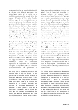 Page | 26
Il s’appuie d’abord sur un ensemble d’études qu’il
a effectuées avec différents apprenants. Son
interprétation repose sur le concept de «
modulation motivationnelle », qu’il dérive des
travaux d’Amabile (1996), selon laquelle
différents types de motivations, intrinsèques et
extrinsèques, jouent un rôle facilitateur entre les
processus créatifs et d’autres processus cognitifs.
Ces réflexions ont fait l’objet d’une tentative
d’élaboration d’un modèle intégré en couches
dynamique et circulaire de la cognition, intégrant
ces différentes correspondances. L’articulation
entre des systèmes de motivation et leur apport à
l’apprentissage, et plus précisément au
développement de la référence interne chez
l’apprenant, est l’objet du chapitre 8 proposé par
Daniel Favre de l’Université Montpellier 2.
L’auteur présente une approche multi-
référentielle de l’acte d’apprendre. En s’appuyant
sur les données neurobiologiques relatives aux «
circuits du renforcement positif et négatif des
comportements », l’auteur propose un modèle
qui intègre différentes approches psychologiques
(béhavioristes, humanistes et psychanalytiques) en
identifiant et formalisant trois modes de
fonctionnement, trois « systèmes de mo tivation »
de ces circuits nerveux : le système de motivation
de sécurisation, le système de motivation
d’innovation et le système de motivation de
sécurisation parasitée ou d’addiction.
Enfin, le travail de Reynaud et al. (Chapitre 9)
présente les premiers résultats d’une étude
portant sur les relations entre les changements
conceptuels et les attitudes envers
l’environnement animal (le cas des requins).
Cette étude visait une meilleure exploration des
dimensions cognitives et affectives dans
l’acquisition de nouvelles connaissances sur un
Environnement Non Humain (ENH). Les auteurs
ont dégagé trois dimensions principales peuvant
s’interpréter comme des composantes
significatives de l’expérience d’un changement
conceptuel par rapport à l’ENH : « les sentiments
d’apparentement avec l’ENH » qui renvoient à la
capacité à se sentir formé des mêmes éléments
que l’univers, et les deux attitudes
psychologiques, « la fusion » et « la coupure »
avec l’ENH correspondent respectivement au
stade affectif dans lequel une personne se sent en
symbiose totale et passionnée avec des éléments
de l’environnement et à la négligence de l’ENH
par une personne émotionnellement absorbée par
les problèmes humains. Ce chapitre constitue une
contribution importante à la réflexion sur les liens
entre changement conceptuel et émotion, dans le
cadre de leurs rapports à l’environnement. La
dernière partie de cet ouvrage est structurée en
quatre chapitres.
Elle porte sur les différentes implications des
émotions dans la prise de décision. En un
parcours à la fois familier et nouveau, théorique et
empirique, Abdelmajid Naceur (Chapitre 10) de
l’Université de Tunis, replace décision et émotion
dans leurs cadres respectifs et propose, en
validation de ses postulats théoriques, un
ensemble de recherches fondamentales et
appliquées. L’auteur constate d’abord que la
majorité des travaux sur la prise de décision ont
opté pour une approche neurobiologique ou
plutôt une approche s’intéressant aux faits
psychopathologiques. Il souligne la courte portée
des résultats obtenus en laboratoire. En tenant à
les dépasser, il fait progresser la connaissance des
procédés et dispositifs décisionnels. Il propose de
comprendre le fonctionnement de la prise de
décision grâce à l’étude de l’intelligence
émotionnelle dans le domaine scolaire et plus
précisément en contexte d’orientation scolaire.
Dans ce contexte, l’essentiel de la démarche du
sujet élève réside dans la conquête progressive de
la capacité à s’orienter soi-même et de piloter son
parcours scolaire, en tirant parti des situations et
des expériences concrètes rencontrées dans la vie
personnelle et scolaire selon les cas.
 