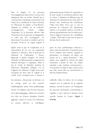 Page | 27
Dans le chapitre 11, les processus
d’accompagnement dans la mise en œuvre d’un
changement dans un système éducatif qui se
veut innovateur, dynamique et prometteur sont
l’objet de la contribution de Louise Lafortune
de l’Université du Québec à Trois-Rivières.
Adoptant la méthode de la recherche-
accompagnement, l’auteur souligne
l’importance de la dimension affective dans
l’interaction entre la personne accompagnatrice
et celles qui sont accompagnées. Ses
observations l’ont menée à considérer qu’il est
nécessaire d’exercer un regard cognitif et
professionnel quant à la façon de comprendre et
de tenir compte de la dimension affective dans
ses actions. L’utilisation de différents types de
traitement de l’information lors d’une prise de
décision chez l’adolescent fait actuellement
l’objet d’un débat. Est-ce que ce sont les
processus de traitement des informations
relatives à soi ou plutôt relatives à la tâche de
décision qui prédominent chez les adolescents ?
Peut-on supposer la présence du « mindfulness
» (langer, 1994) dans le processus de prise de
décision chez les adolescents ?
Quelle serait la part de l’implication de la
représentation de soi, avec ses composantes
cognitives et affectives, dans le processus de
traitement de l’information ? Naceur,
Masmoudi et Becher (Chapitre 12) tentent
d’élucider ces différents points en apportant des
éléments théoriques et empiriques. Enfin, le
but de l’étude de Bénédicte Gendron de
l’Université Montpellier (Chapitre 13) est
d’apporter des éléments à l’appui d’une autre
conception des liens entre le cognitif et le
conatif. Cette conception peut se dessiner à
partir de deux problématiques distinctes a
priori, mais non moins liées. La première porte
sur les relations entre émotion, cognition et
performance. La deuxième est relative aux
travaux sur le « capital émotionnel ». Une
analyse assez originale de l’auteur du capital
émotionnel a permis de faire une analyse
articulant « sujet, situation, environnement »,
et de prendre en compte le sujet, comme acteur
non isolé, inscrit dans un environnement et
dans une situation donnée.
En conclusion, « Du percept a la décision » est
un ouvrage ayant un fort caractère
multidisciplinaire autour d’une problématique
récente. Ses chapitres sont très bien structurés
sur le plan pédagogique, offrant une ouverture
très riche sur d’autres disciplines d’intérêt
applicatif, comme les sciences de l’éducation,
les sciences affectives et l’intelligence
artificielle. Enfin, les thèmes de cet ouvrage
rompent avec la taxinomie de la cognition
humaine, ouvrant les portes vers l’intégration
des processus émotionnels, motivationnels et
cognitifs, ce qui a permis la naissance d’une
nouvelle formule de l’esprit : Esprit =
C*E*M.
 