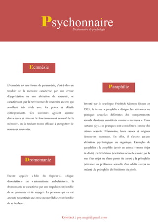 Encore appelée « folie du fugueur », « fugue
dissociative » ou « automatisme ambulatoire », la
dromomanie se caractérise par une impulsion irrésistible
de se promener et de voyager. La personne qui en est
atteinte ressentirait une envie incontrôlable et irrésistible
de se déplacer.
L'ecmnésie est une forme de paramnésie, c'est-à-dire un
trouble de la mémoire caractérisé par une erreur
d'appréciation ou une altération du souvenir, se
caractérisant par la reviviscence de souvenirs anciens qui
semblent très réels avec les gestes et détails
correspondants. Ces souvenirs agissent comme
distracteurs et altèrent le fonctionnement normal de la
mémoire, en la rendant moins efficace à enregistrer de
nouveaux souvenirs.
Inventé par le sexologue Friedrich Salomon Krauss en
1903, le terme « paraphilie » désigne les attirances ou
pratiques sexuelles différentes des comportements
sexuels classiques considérés comme « normaux ». Dans
certains pays, ces pratiques sont considérées comme des
crimes sexuels. Néanmoins, leurs causes et origines
demeurent inconnues. En effet, il n'existe aucune
altération psychologique ou organique. Exemples de
paraphilies : la zoophilie (avoir un animal comme objet
de désir) ; le fétichisme (excitation sexuelle causée par la
vue d’un objet ou d'une partie du corps) ; la pédophilie
(attirance ou préférence sexuelle d'un adulte envers un
enfant) ; la podophilie (le fétichisme du pied).
Psychonnaire
Ecmnésie
Paraphilie
Dromomanie
Contact : psy.maga@gmail.com
 