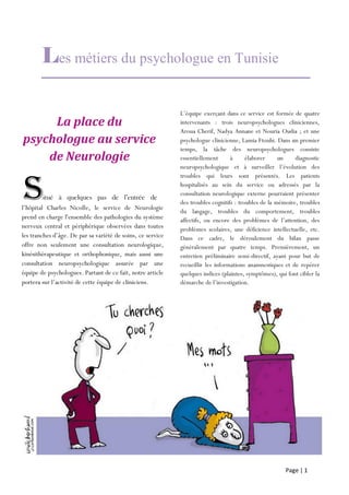 Page | 1
Les métiers du psychologue en Tunisie
La place du
psychologue au service
de Neurologie
l’hôpital Charles Nicolle, le service de Neurologie
prend en charge l'ensemble des pathologies du système
nerveux central et périphérique observées dans toutes
les tranches d’âge. De par sa variété de soins, ce service
offre non seulement une consultation neurologique,
kinésithérapeutique et orthophonique, mais aussi une
consultation neuropsychologique assurée par une
équipe de psychologues. Partant de ce fait, notre article
portera sur l’activité de cette équipe de cliniciens.
L’équipe exerçant dans ce service est formée de quatre
intervenants : trois neuropsychologues cliniciennes,
Aroua Cherif, Nadya Annane et Nouria Oudia ; et une
psychologue clinicienne, Lamia Ftouhi. Dans un premier
temps, la tâche des neuropsychologues consiste
essentiellement à élaborer un diagnostic
neuropsychologique et à surveiller l’évolution des
troubles qui leurs sont présentés. Les patients
hospitalisés au sein du service ou adressés par la
consultation neurologique externe pourraient présenter
des troubles cognitifs : troubles de la mémoire, troubles
du langage, troubles du comportement, troubles
affectifs, ou encore des problèmes de l’attention, des
problèmes scolaires, une déficience intellectuelle, etc.
Dans ce cadre, le déroulement du bilan passe
généralement par quatre temps. Premièrement, un
entretien préliminaire semi-directif, ayant pour but de
recueillir les informations anamnestiques et de repérer
quelques indices (plaintes, symptômes), qui font cibler la
démarche de l’investigation.
Situé à quelques pas de l’entrée de
l’hôpital
 