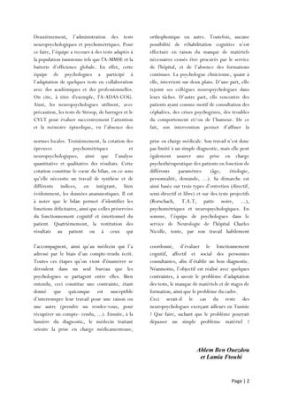Page | 2
Deuxièmement, l’administration des tests
neuropsychologiques et psychométriques. Pour
ce faire, l’équipe a recours à des tests adaptés à
la population tunisienne tels que l'A-MMSE et la
batterie d’efficience globale. En effet, cette
équipe de psychologues a participé à
l’adaptation de quelques tests en collaboration
avec des académiques et des professionnelles.
On cite, à titre d'exemple, l'A-ADAS-COG.
Ainsi, les neuropsychologues utilisent, avec
précaution, les tests de Stroop, de barrages et le
CVLT pour évaluer successivement l’attention
et la mémoire épisodique, vu l’absence des
orthophonique ou autre. Toutefois, aucune
possibilité de réhabilitation cognitive n’est
effectuée en raison du manque de matériels
nécessaires censés être procurés par le service
de l'hôpital, et de l’absence des formations
continues. La psychologue clinicienne, quant à
elle, intervient sur deux plans. D’une part, elle
rejoint ses collègues neuropsychologues dans
leurs tâches. D’autre part, elle rencontre des
patients ayant comme motif de consultation des
céphalées, des crises psychogènes, des troubles
du comportement et/ou de l’humeur. De ce
fait, son intervention permet d’affiner la
normes locales. Troisièmement, la cotation des
épreuves psychométriques et
neuropsychologiques, ainsi que l’analyse
quantitative et qualitative des résultats. Cette
cotation constitue le cœur du bilan, en ce sens
qu’elle nécessite un travail de synthèse et de
différents indices, en intégrant, bien
évidemment, les données anamnestiques. Il est
à noter que le bilan permet d’identifier les
fonctions déficitaires, ainsi que celles préservées
du fonctionnement cognitif et émotionnel du
patient. Quatrièmement, la restitution des
résultats au patient ou à ceux qui
l’accompagnent,
prise en charge médicale. Son travail n’est donc
pas limité à un simple diagnostic, mais elle peut
également assurer une prise en charge
psychothérapeutique des patients en fonction de
différents paramètres (âge, étiologie,
personnalité, demande, ...). Sa démarche est
ainsi basée sur trois types d’entretien (directif,
semi-directif et libre) et sur des tests projectifs
(Rorschach, T.A.T, patte noire, ...),
psychométriques et neuropsychologiques. En
somme, l’équipe de psychologues dans le
service de Neurologie de l'hôpital Charles
Nicolle, tente, par son travail habilement
l’accompagnent, ainsi qu’au médecin qui l’a
adressé par le biais d’un compte-rendu écrit.
Toutes ces étapes qu’on vient d'énumérer se
déroulent dans un seul bureau que les
psychologues se partagent entre elles. Bien
entendu, ceci constitue une contrainte, étant
donné que quiconque est susceptible
d’interrompre leur travail pour une raison ou
une autre (prendre un rendez-vous, pour
récupérer un compte- rendu, ...). Ensuite, à la
lumière du diagnostic, le médecin traitant
oriente la prise en charge médicamenteuse,
coordonné, d’évaluer le fonctionnement
cognitif, affectif et social des personnes
consultantes, afin d’établir un bon diagnostic.
Néanmoins, l’objectif est réalisé avec quelques
contraintes, à savoir le problème d’adaptation
des tests, le manque de matériels et de stages de
formation, ainsi que le problème du cadre.
Ceci serait-il le cas du reste des
neuropsychologues exerçant ailleurs en Tunisie
? Que faire, sachant que le problème pourrait
dépasser un simple problème matériel ?
Ahlem Ben Ouezdou
et Lamia Ftouhi
 