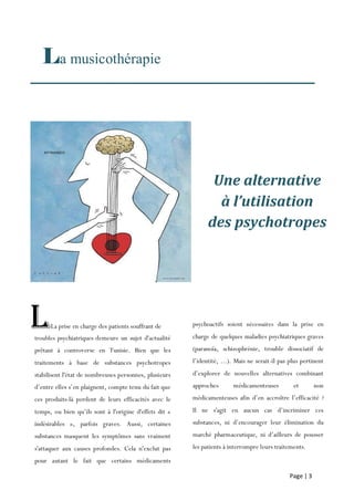 Page | 3
La musicothérapie
psychoactifs soient nécessaires dans la prise en
charge de quelques maladies psychiatriques graves
(paranoïa, schizophrénie, trouble dissociatif de
l’identité, ...). Mais ne serait-il pas plus pertinent
d’explorer de nouvelles alternatives combinant
approches médicamenteuses et non
médicamenteuses afin d’en accroître l’efficacité ?
Il ne s'agit en aucun cas d’incriminer ces
substances, ni d’encourager leur élimination du
marché pharmaceutique, ni d’ailleurs de pousser
les patients à interrompre leurs traitements.
troubles psychiatriques demeure un sujet d'actualité
prêtant à controverse en Tunisie. Bien que les
traitements à base de substances psychotropes
stabilisent l'état de nombreuses personnes, plusieurs
d’entre elles s’en plaignent, compte tenu du fait que
ces produits-là perdent de leurs efficacités avec le
temps, ou bien qu’ils sont à l'origine d'effets dit «
indésirables », parfois graves. Aussi, certaines
substances masquent les symptômes sans vraiment
s'attaquer aux causes profondes. Cela n'exclut pas
pour autant le fait que certains médicaments
psychoactifs soient nécessaires
LLa prise en charge des patients souffrant de
Une alternative
à l’utilisation
des psychotropes
 