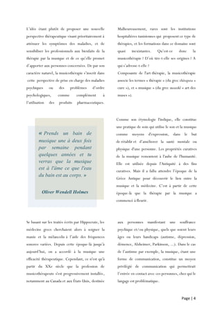 Page | 4
L’idée étant plutôt de proposer une nouvelle
perspective thérapeutique visant prioritairement à
atténuer les symptômes des maladies, et de
sensibiliser les professionnels aux bienfaits de la
thérapie par la musique et de ce qu’elle promet
d’apporter aux personnes concernées. De par son
caractère naturel, la musicothérapie s’inscrit dans
cette perspective de prise en charge des maladies
psychiques ou des problèmes d’ordre
psychologiques, comme complément à
l’utilisation des produits pharmaceutiques.
Malheureusement, rares sont les institutions
hospitalières tunisiennes qui proposent ce type de
thérapies, et les formations dans ce domaine sont
quasi inexistantes. Qu’est-ce donc la
musicothérapie ? D’où tire-t-elle ses origines ? A
qui s’adresse-t-elle ?
Composante de l'art-thérapie, la musicothérapie
associe les termes « thérapie » (du grec thérapeia «
cure »), et « musique » (du grec mousikê « art des
muses »).
Se basant sur les traités écrits par Hippocrate, les
médecins grecs cherchaient alors à soigner la
manie et la mélancolie à l’aide des fréquences
sonores variées. Depuis cette époque-là jusqu’à
aujourd’hui, on a accordé à la musique une
efficacité thérapeutique. Cependant, ce n'est qu'à
partir du XXe siècle que la profession de
musicothérapeute s'est progressivement installée,
notamment au Canada et aux États-Unis, destinée
aux personnes manifestant une souffrance
psychique et/ou physique, quels que soient leurs
âges ou leurs handicaps (autisme, dépression,
démence, Alzheimer, Parkinson, ...). Dans le cas
de l’autisme par exemple, la musique, étant une
forme de communication, constitue un moyen
privilégié de communication qui permettrait
l’entrée en contact avec ces personnes, chez qui le
langage est problématique.
« Prends un bain de
musique une à deux fois
par semaine pendant
quelques années et tu
verras que la musique
est à l'âme ce que l'eau
du bain est au corps. »
Oliver Wendell Holmes
Comme son étymologie l'indique, elle constitue
une pratique de soin qui utilise le son et la musique
comme moyens d'expression, dans le but
de rétablir et d’améliorer la santé mentale ou
physique d'une personne. Les propriétés curatives
de la musique remontent à l'aube de l'humanité.
Elle est utilisée depuis l'Antiquité à des fins
curatives. Mais il a fallu attendre l’époque de la
Grèce Antique pour découvrir le lien entre la
musique et la médecine. C’est à partir de cette
époque-là que la thérapie par la musique a
commencé à fleurir.
 