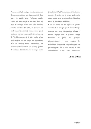 Page | 5
Pour ces motifs, la musique constitue un moyen
d'expression qui tient une place essentielle dans
notre vie sociale, pour l’influence qu’elle
exerce sur notre corps et sur notre âme. Le
style de musique utilisé dans cette thérapie
compte toutefois. En effet, un morceau en
mode majeur (ou ionien) connu comme gai et
lumineux avec un tempo rapide (La primavera
de Vivaldi) procure de la joie, tandis qu’un
mode majeur avec un tempo lent (Symphony
N°.9 de Mahler) apaise. Inversement, un
morceau en mode mineur (ou aeolien) qualifié
de sombre et d’intériorisé avec un tempo rapide
(Symphonie N°9, 2° mouvement de Beethoven)
engendre la colère ou la peur, tandis qu'un
mode mineur avec un tempo lent (Moonlight
sonata de Beethoven) rend triste.
C’est en offrant un tel espace de parole,
d'écoute et de partage, que la musicothérapie
constitue une vertu thérapeutique efficace 
souvent négligée dans la pratique clinique
tunisienne au profit des pratiques
pharmaceutiques  pour soulager les
symptômes douloureux (psychologiques ou
physiologiques), en ce sens qu’elle a cette
caractéristique d’être sans stimulation.
Asma El Héni
 